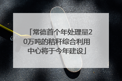 常德首个年处理量20万吨的秸秆综合利用中心将于今年建设