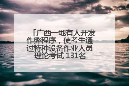 广西一地有人开发作弊程序，使考生通过特种设备作业人员理论考试 131名考生证书被撤销