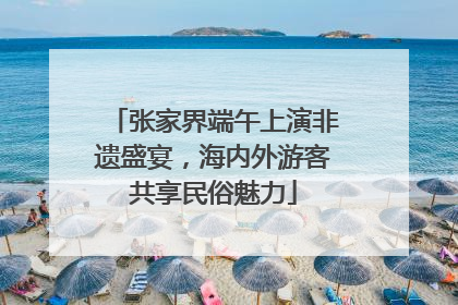 张家界端午上演非遗盛宴，海内外游客共享民俗魅力