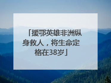 援鄂英雄非洲纵身救人，将生命定格在38岁
