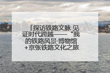 探访铁路文脉 见证时代跨越——“我的铁路风景·博物馆+京张铁路文化之旅”活动在京启动