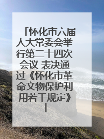 怀化市六届人大常委会举行第二十四次会议 表决通过《怀化市革命文物保护利用若干规定》