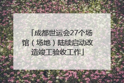 成都世运会27个场馆（场地）陆续启动改造竣工验收工作