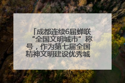 成都连续6届蝉联“全国文明城市”称号，作为第七届全国精神文明建设优秀城市代表参会