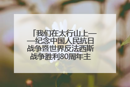 我们在太行山上——纪念中国人民抗日战争暨世界反法西斯战争胜利80周年主题征文活动
