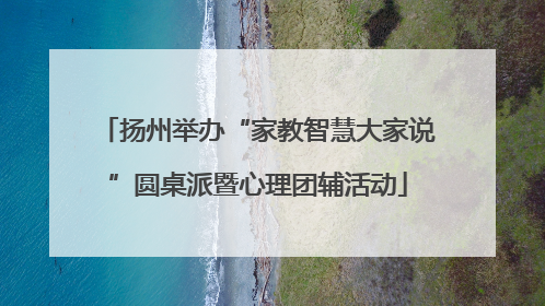 扬州举办“家教智慧大家说”圆桌派暨心理团辅活动