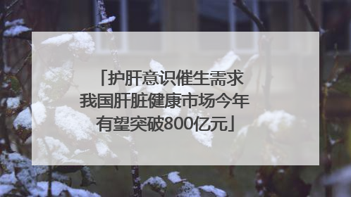 护肝意识催生需求 我国肝脏健康市场今年有望突破800亿元