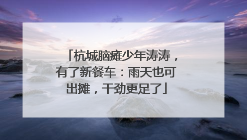 杭城脑瘫少年涛涛，有了新餐车：雨天也可出摊，干劲更足了