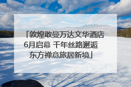 敦煌敢曼万达文华酒店6月启幕 千年丝路邂逅东方禅意旅居新境