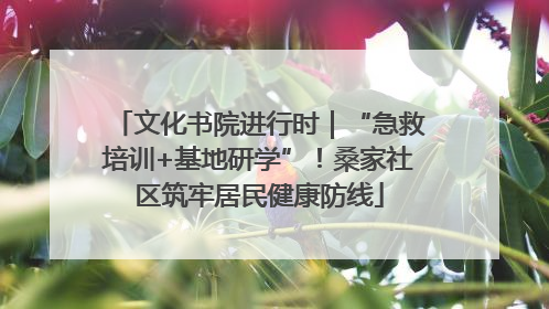 文化书院进行时｜“急救培训+基地研学”！桑家社区筑牢居民健康防线