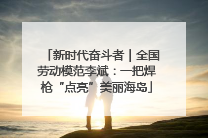 新时代奋斗者｜全国劳动模范李斌：一把焊枪“点亮”美丽海岛