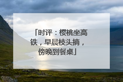 时评：樱桃坐高铁，早晨枝头摘，傍晚到餐桌