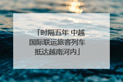 时隔五年 中越国际联运旅客列车抵达越南河内