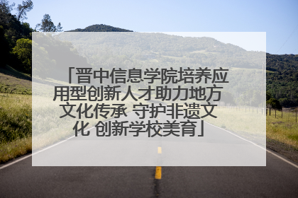 晋中信息学院培养应用型创新人才助力地方文化传承 守护非遗文化 创新学校美育