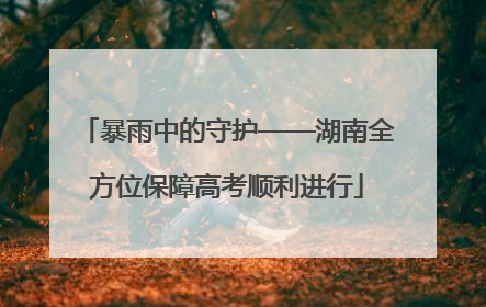 暴雨中的守护——湖南全方位保障高考顺利进行