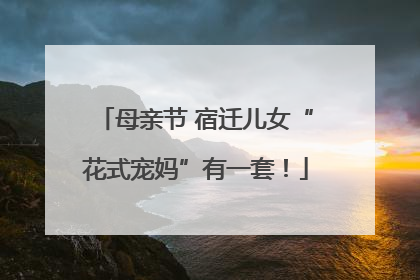 母亲节 宿迁儿女“花式宠妈”有一套！
