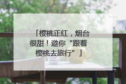 樱桃正红，烟台很甜！邀你“跟着樱桃去旅行”