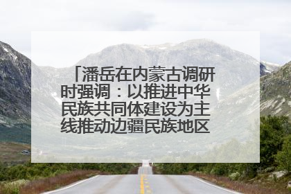 潘岳在内蒙古调研时强调：以推进中华民族共同体建设为主线推动边疆民族地区高质量发展