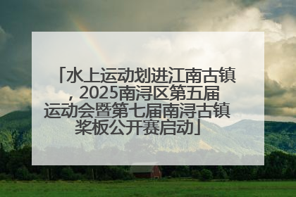 水上运动划进江南古镇，2025南浔区第五届运动会暨第七届南浔古镇桨板公开赛启动