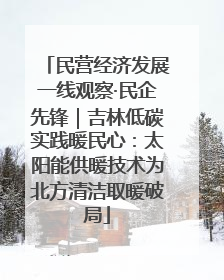 民营经济发展一线观察·民企先锋｜吉林低碳实践暖民心：太阳能供暖技术为北方清洁取暖破局