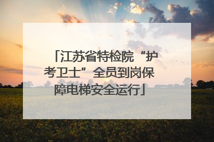 江苏省特检院“护考卫士”全员到岗保障电梯安全运行
