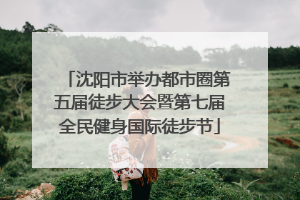 沈阳市举办都市圈第五届徒步大会暨第七届全民健身国际徒步节