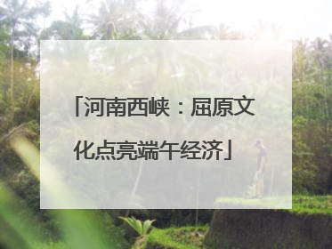 河南西峡：屈原文化点亮端午经济