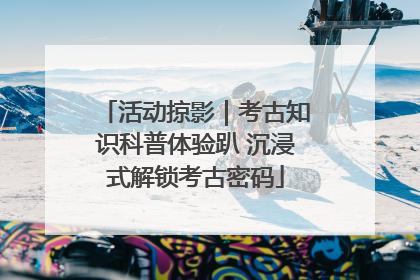 活动掠影｜考古知识科普体验趴 沉浸式解锁考古密码