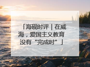 海砚时评｜在威海，爱国主义教育没有“完成时”