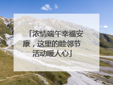 浓情端午幸福安康，这里的睦邻节活动暖人心