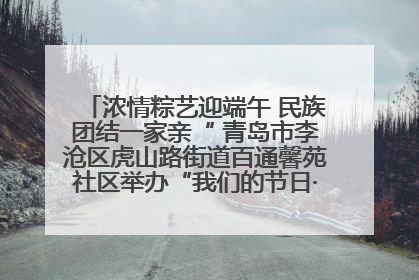 浓情粽艺迎端午 民族团结一家亲“ 青岛市李沧区虎山路街道百通馨苑社区举办“我们的节日·端午“主题活动