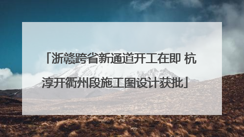 浙赣跨省新通道开工在即 杭淳开衢州段施工图设计获批