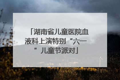 湖南省儿童医院血液科上演特别“六一”儿童节派对