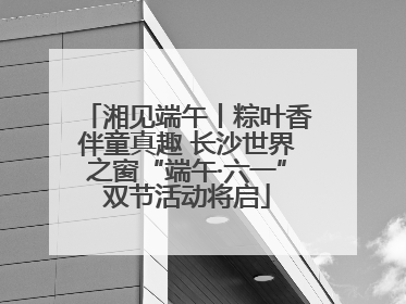湘见端午丨粽叶香伴童真趣 长沙世界之窗“端午·六一”双节活动将启