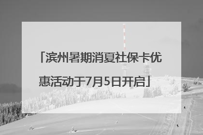 滨州暑期消夏社保卡优惠活动于7月5日开启