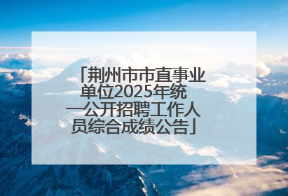 荆州市市直事业单位2025年统一公开招聘工作人员综合成绩公告