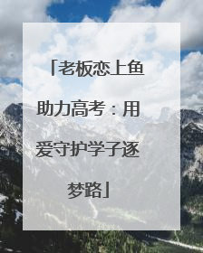 老板恋上鱼助力高考：用爱守护学子逐梦路