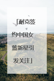 耐克签约中国女篮新星引发关注