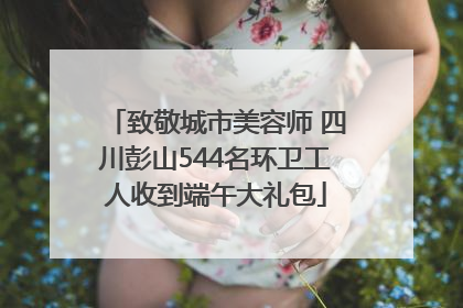 致敬城市美容师 四川彭山544名环卫工人收到端午大礼包