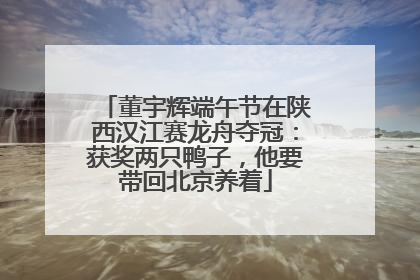 董宇辉端午节在陕西汉江赛龙舟夺冠：获奖两只鸭子，他要带回北京养着