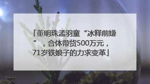 董明珠孟羽童“冰释前嫌”，合体带货500万元，71岁铁娘子的力求变革