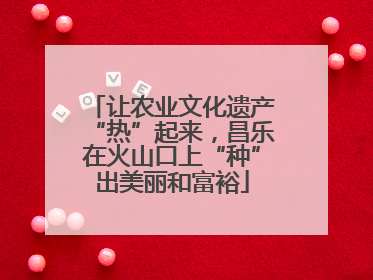 让农业文化遗产“热”起来，昌乐在火山口上“种”出美丽和富裕