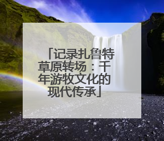 记录扎鲁特草原转场：千年游牧文化的现代传承
