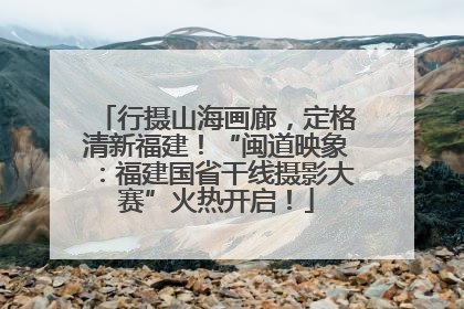 行摄山海画廊，定格清新福建！“闽道映象：福建国省干线摄影大赛”火热开启！