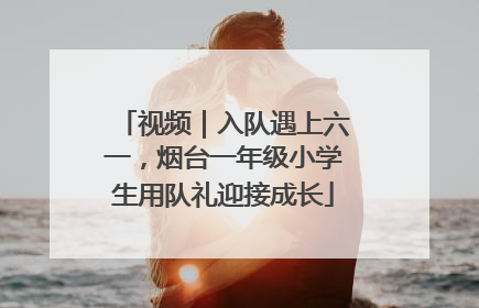 视频｜入队遇上六一，烟台一年级小学生用队礼迎接成长