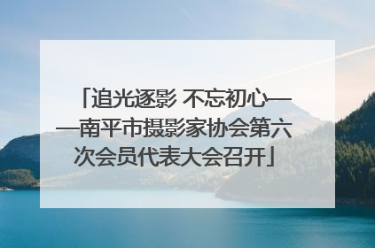 追光逐影 不忘初心——南平市摄影家协会第六次会员代表大会召开