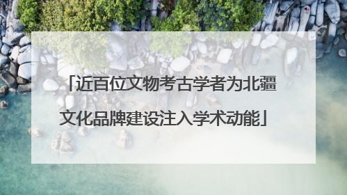 近百位文物考古学者为北疆文化品牌建设注入学术动能