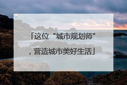 这位“城市规划师”，营造城市美好生活