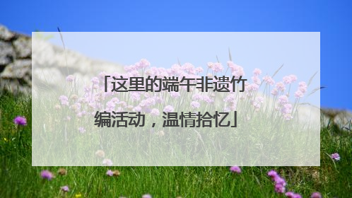 这里的端午非遗竹编活动，温情拾忆