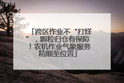 跨区作业不“打烊”，颗粒归仓有保障！农机作业气象服务精细至位置